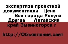 экспертиза проектной документации › Цена ­ 10 000 - Все города Услуги » Другие   . Алтайский край,Змеиногорск г.